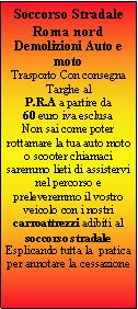 Casella di testo: Soccorso Stradale Roma nordDemolizioni Auto e motoTrasporto Con consegna Targhe al P.R.A a partire da  60 euro iva esclusa Non sai come poter rottamare la tua auto moto o scooter chiamaci saremmo lieti di assistervi nel percorso e preleveremmo il vostro veicolo con i nostri carroattrezzi adibiti al soccorso stradaleEsplicando tutta la  pratica  per annotare la cessazione 